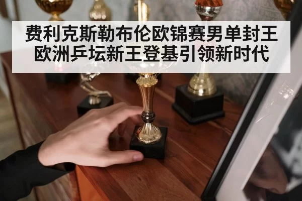 费利克斯勒布伦欧锦赛男单封王欧洲乒坛新王登基引领新时代