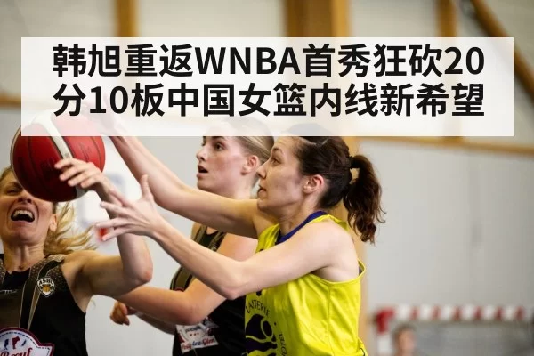 韩旭重返WNBA首秀狂砍20分10板中国女篮内线新希望