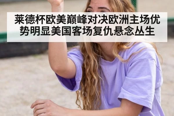 莱德杯欧美巅峰对决欧洲主场优势明显美国客场复仇悬念丛生