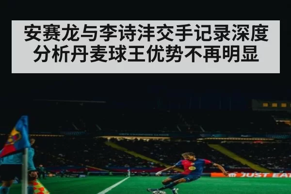 安赛龙与李诗沣交手记录深度分析丹麦球王优势不再明显