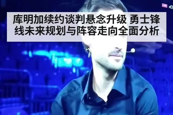 库明加续约谈判悬念升级 勇士锋线未来规划与阵容走向全面分析